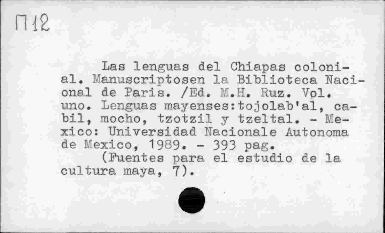 ﻿ПІ2
Las lenguas del Chiapas colonial. Manuscriptosen la Bihlioteca Naci-onal de Paris. /Ed. M.H. Ruz. Vol. uno. Lenguas mayenses:tojolah’al, ca-bil, mocho, tzotzil y tzeltal. - Mexico: Universidad Nacionale Autonoma de Mexico, 1989. - 393 pag.
(Fuentes para el estudio de la culture maya, 7).